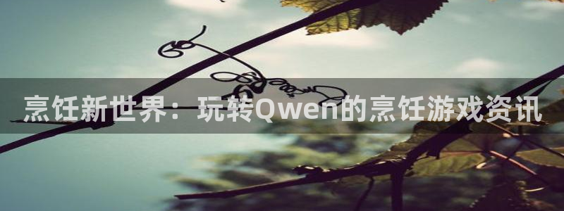 高德娱乐注册开户：烹饪新世界：玩转Qwen的烹饪游戏资讯
