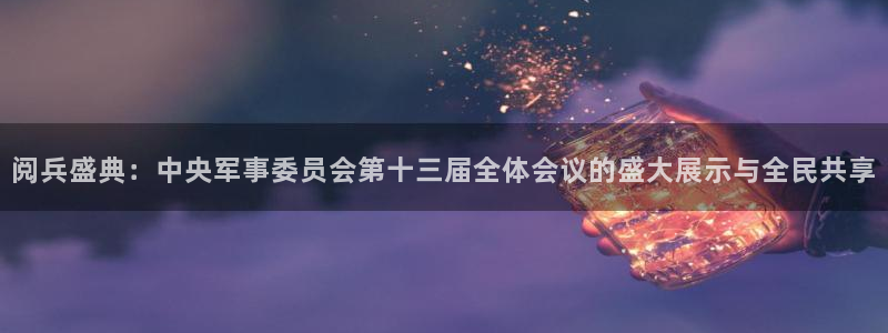 松鼠休闲游戏官网：阅兵盛典：中央军事委员会第十三届全体会议的盛大展示与全民共享
